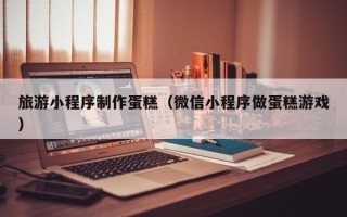 邳州旅游小程序制作蛋糕（微信小程序做蛋糕游戏）